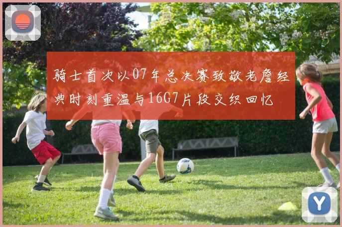 骑士首次以07年总决赛致敬老詹经典时刻重温与16G7片段交织回忆