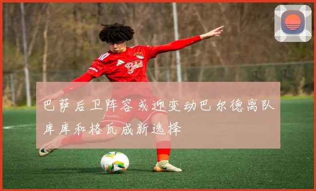 巴萨后卫阵容或迎变动巴尔德离队库库和格瓦成新选择