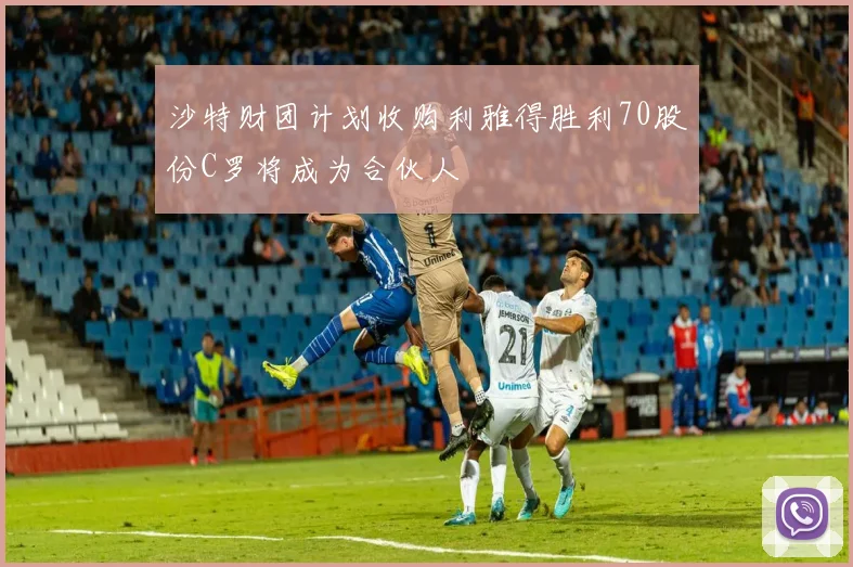 沙特财团计划收购利雅得胜利70股份C罗将成为合伙人