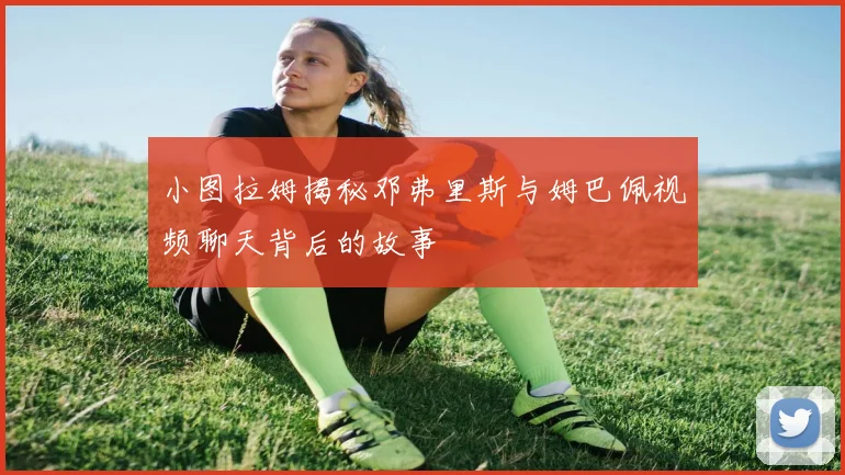 小图拉姆揭秘邓弗里斯与姆巴佩视频聊天背后的故事