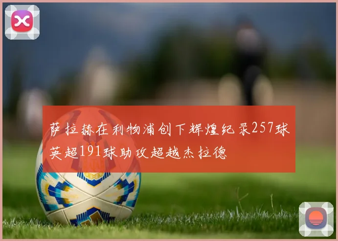 萨拉赫在利物浦创下辉煌纪录257球英超191球助攻超越杰拉德