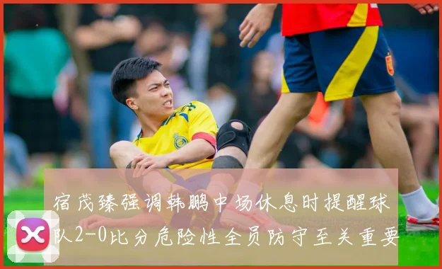 宿茂臻强调韩鹏中场休息时提醒球队2-0比分危险性全员防守至关重要