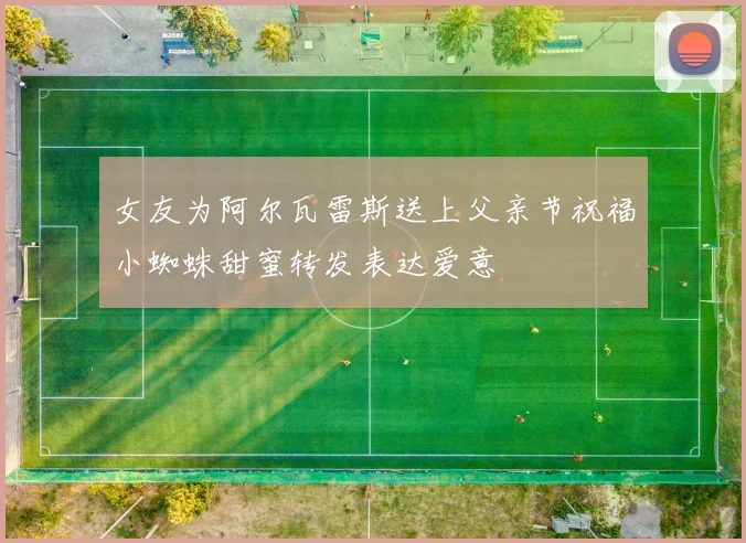女友为阿尔瓦雷斯送上父亲节祝福小蜘蛛甜蜜转发表达爱意