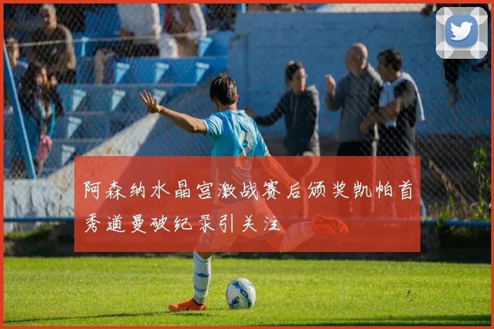 阿森纳水晶宫激战赛后颁奖凯帕首秀道曼破纪录引关注