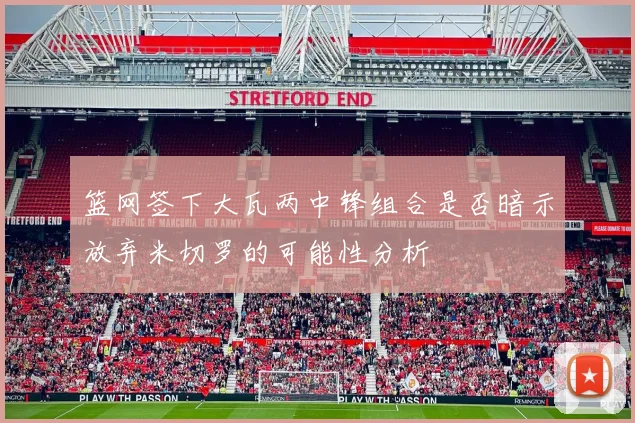篮网签下大瓦两中锋组合是否暗示放弃米切罗的可能性分析