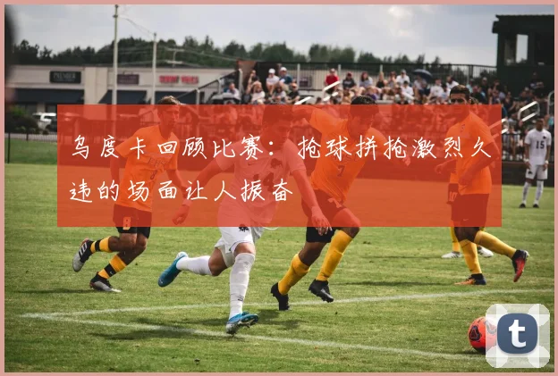 乌度卡回顾比赛：抢球拼抢激烈久违的场面让人振奋