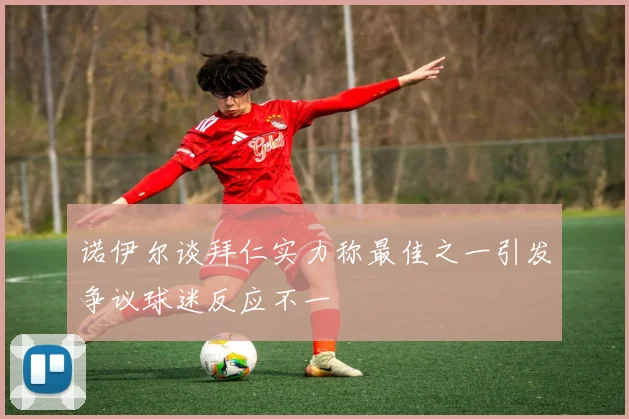 诺伊尔谈拜仁实力称最佳之一引发争议球迷反应不一