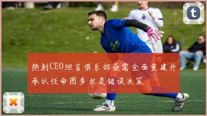 热刺CEO坦言俱乐部亟需全面重建并承认任命图多尔是错误决策