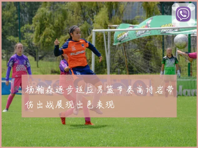 杨瀚森逐步适应男篮节奏高诗岩带伤出战展现出色表现