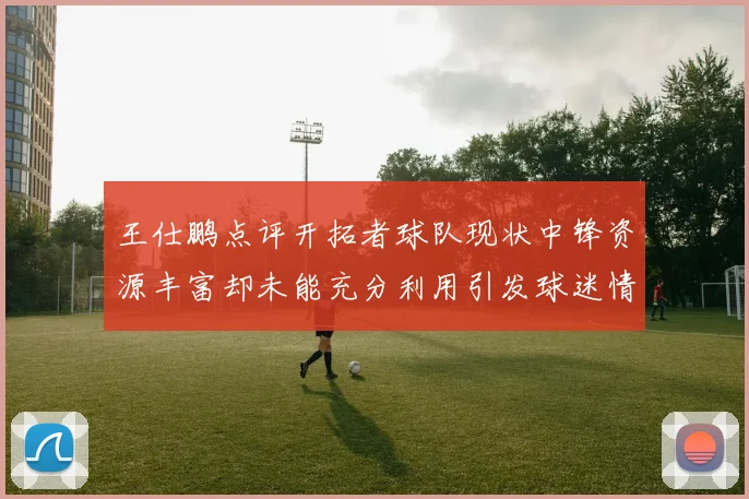 王仕鹏点评开拓者球队现状中锋资源丰富却未能充分利用引发球迷情感交织