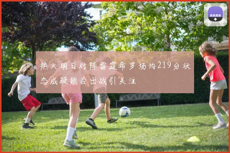 热火明日对阵雷霆希罗场均219分状态成疑能否出战引关注