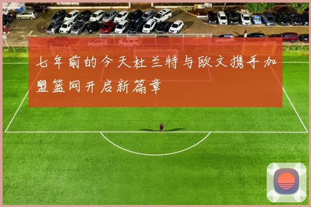 七年前的今天杜兰特与欧文携手加盟篮网开启新篇章
