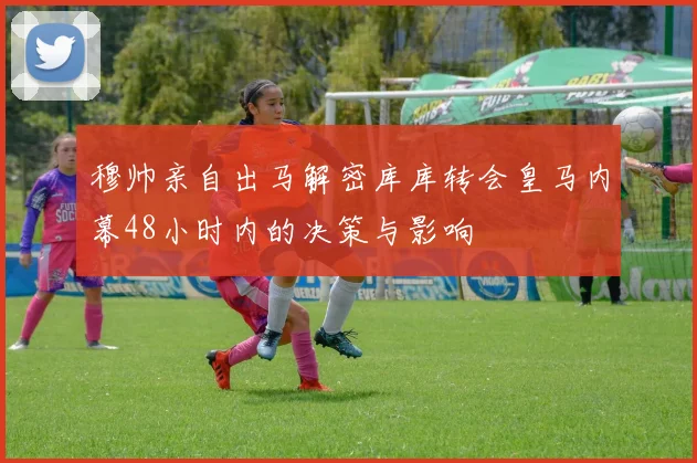 穆帅亲自出马解密库库转会皇马内幕48小时内的决策与影响
