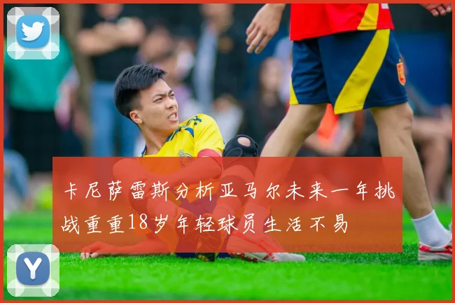 卡尼萨雷斯分析亚马尔未来一年挑战重重18岁年轻球员生活不易