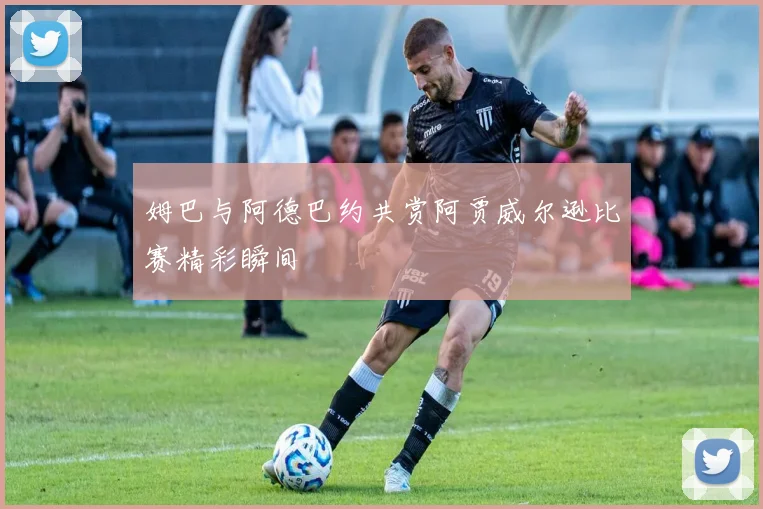 姆巴与阿德巴约共赏阿贾威尔逊比赛精彩瞬间