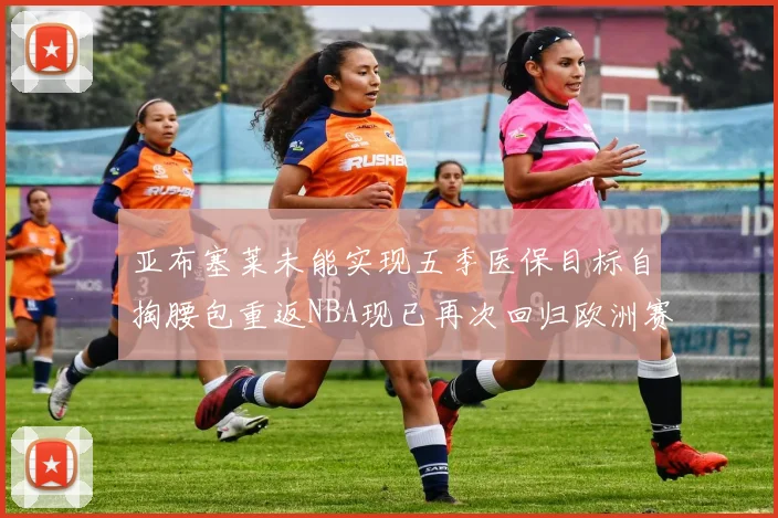亚布塞莱未能实现五季医保目标自掏腰包重返NBA现已再次回归欧洲赛场