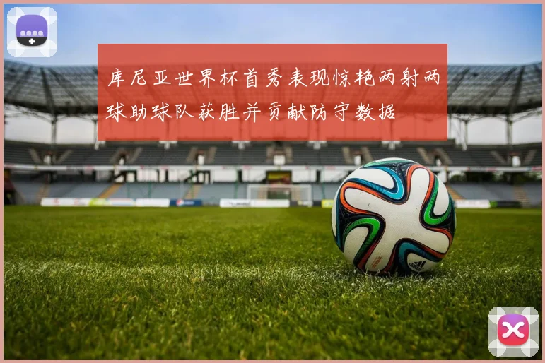库尼亚世界杯首秀表现惊艳两射两球助球队获胜并贡献防守数据