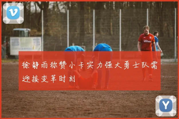 徐静雨称赞小卡实力强大勇士队需迎接变革时刻