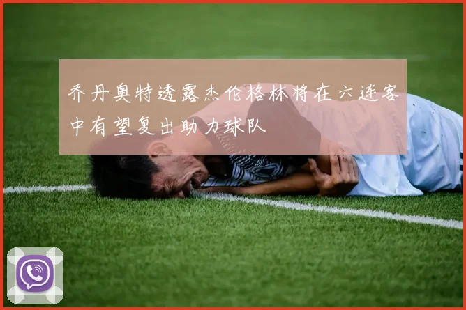 乔丹奥特透露杰伦格林将在六连客中有望复出助力球队