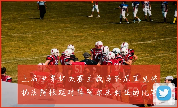 上届世界杯决赛主裁马齐尼亚克将执法阿根廷对阵阿尔及利亚的比赛