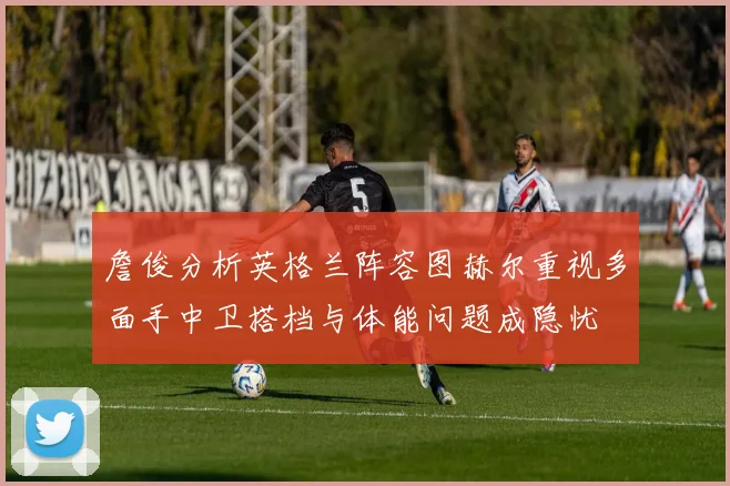 詹俊分析英格兰阵容图赫尔重视多面手中卫搭档与体能问题成隐忧