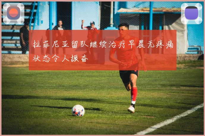 拉菲尼亚留队继续治疗早晨无疼痛状态令人振奋