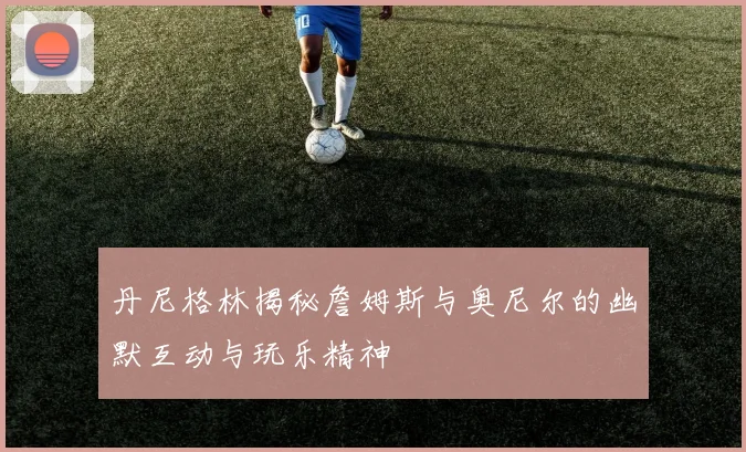 丹尼格林揭秘詹姆斯与奥尼尔的幽默互动与玩乐精神