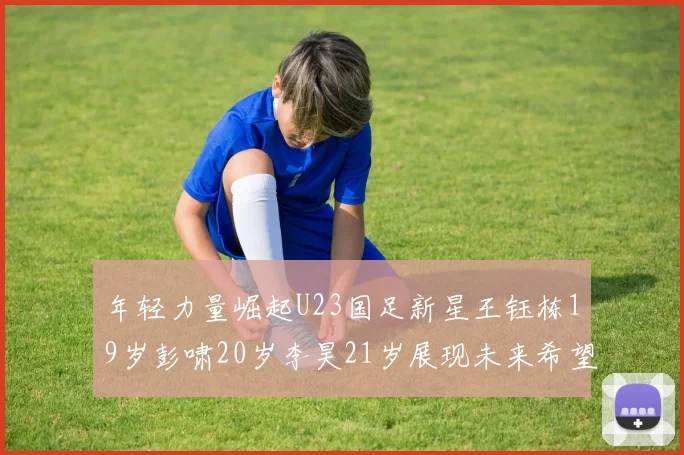 年轻力量崛起U23国足新星王钰栋19岁彭啸20岁李昊21岁展现未来希望