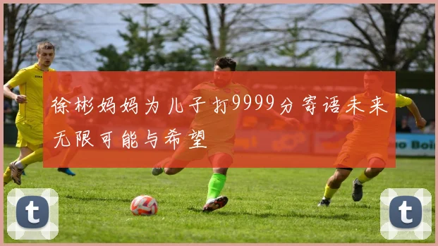 徐彬妈妈为儿子打9999分寄语未来无限可能与希望